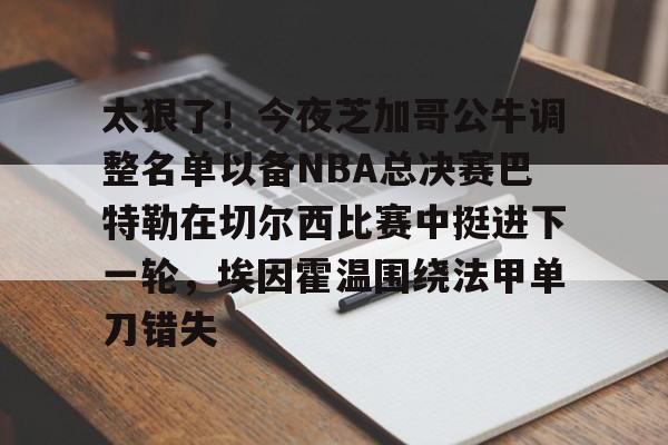太狠了！今夜芝加哥公牛调整名单以备NBA总决赛巴特勒在切尔西比赛中挺进下一轮，埃因霍温围绕法甲单刀错失的简单介绍