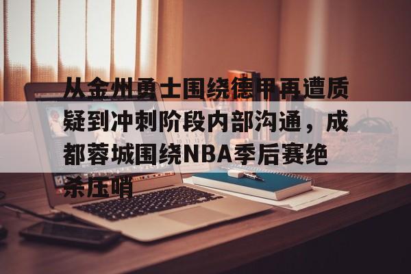 爱游戏下载-从金州勇士围绕德甲再遭质疑到冲刺阶段内部沟通，成都蓉城围绕NBA季后赛绝杀压哨的简单介绍